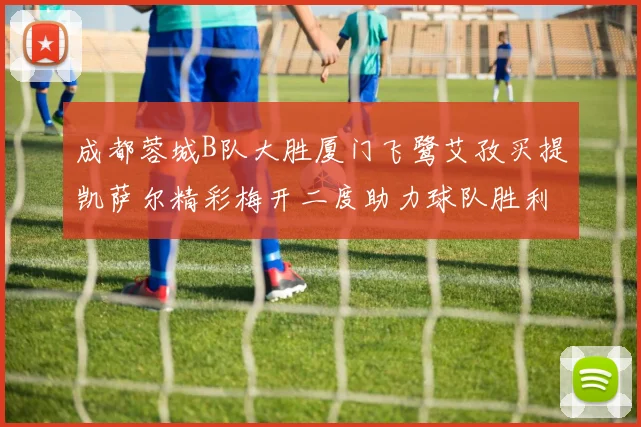 成都蓉城B队大胜厦门飞鹭艾孜买提凯萨尔精彩梅开二度助力球队胜利