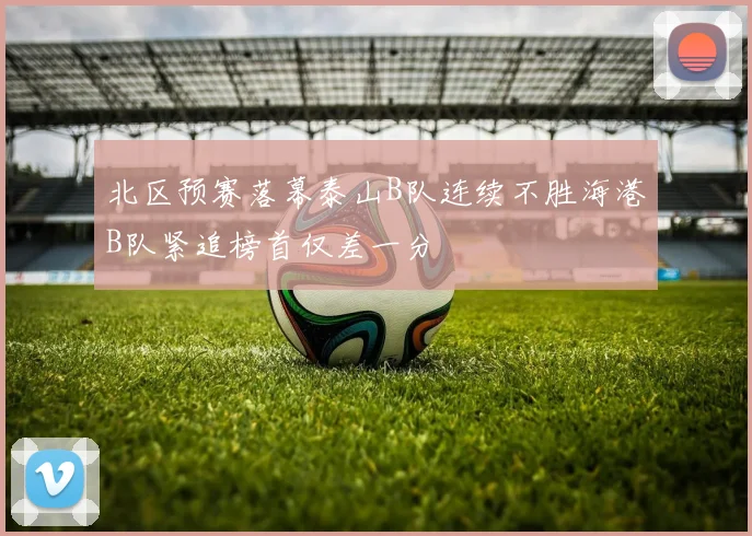 北区预赛落幕泰山B队连续不胜海港B队紧追榜首仅差一分