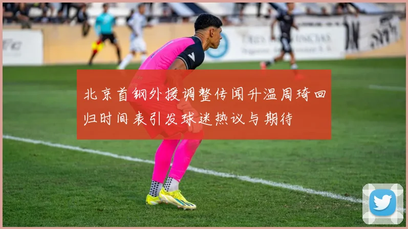 北京首钢外援调整传闻升温周琦回归时间表引发球迷热议与期待