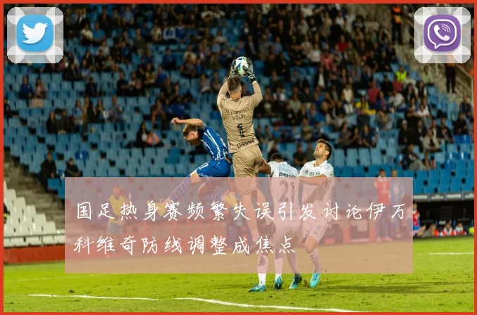国足热身赛频繁失误引发讨论伊万科维奇防线调整成焦点